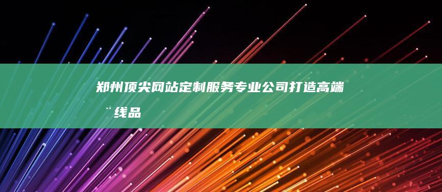 郑州顶尖网站定制服务专业公司：打造高端在线品牌